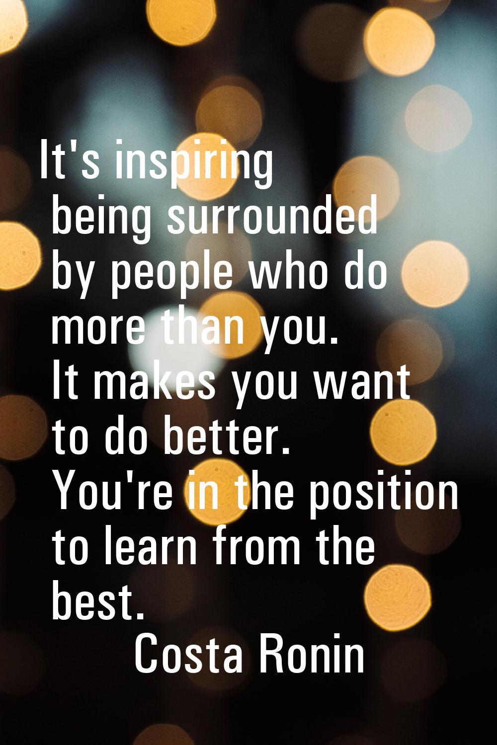 It's inspiring being surrounded by people who do more than you. It makes you want to do better. You