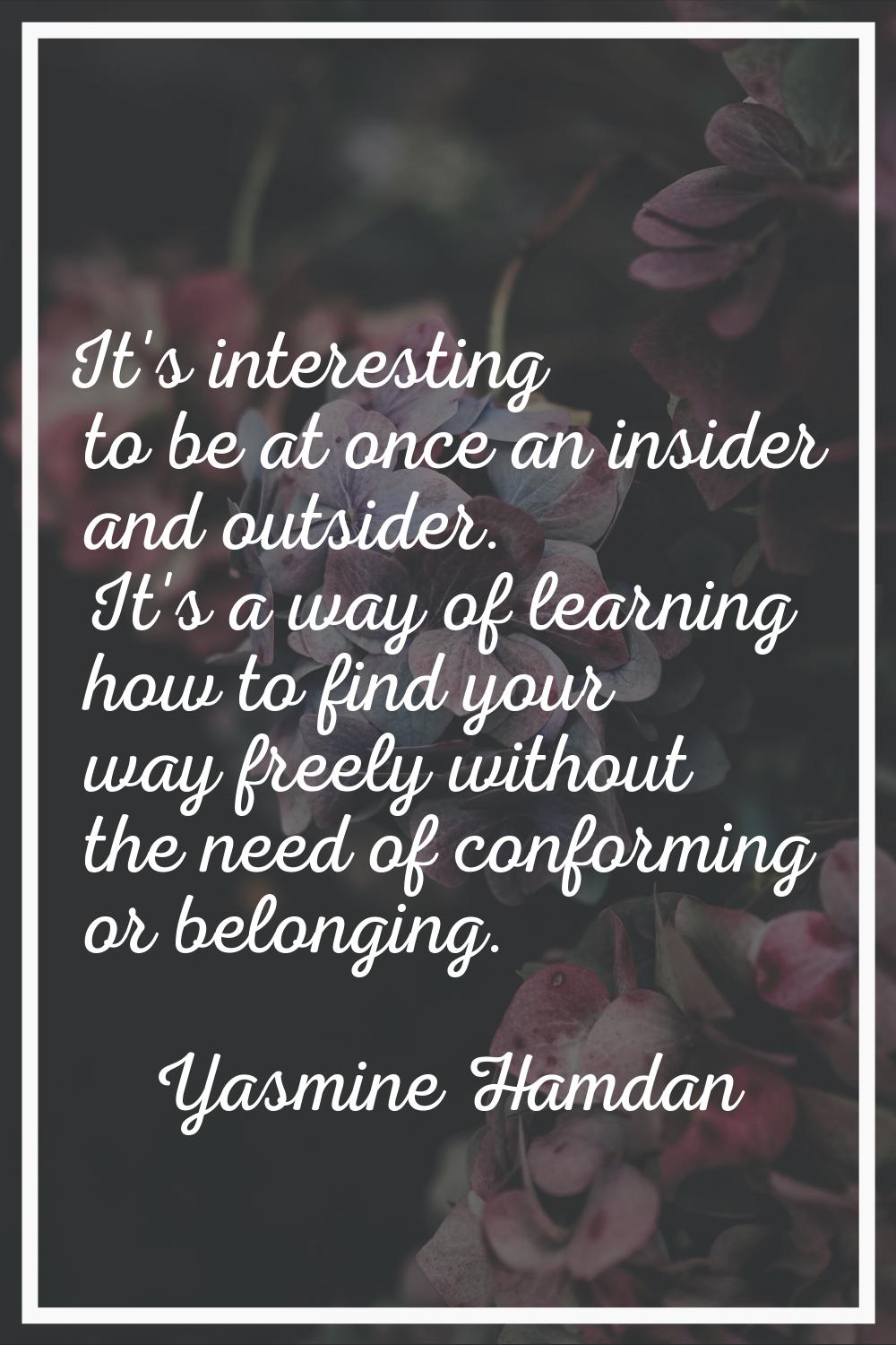 It's interesting to be at once an insider and outsider. It's a way of learning how to find your way