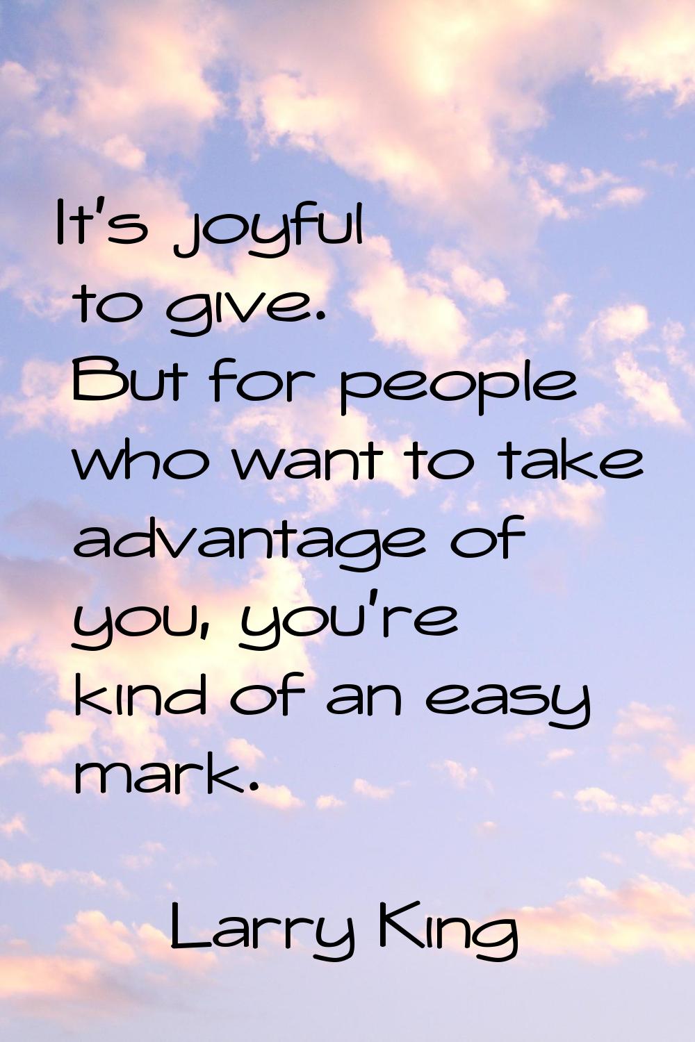 It's joyful to give. But for people who want to take advantage of you, you're kind of an easy mark.