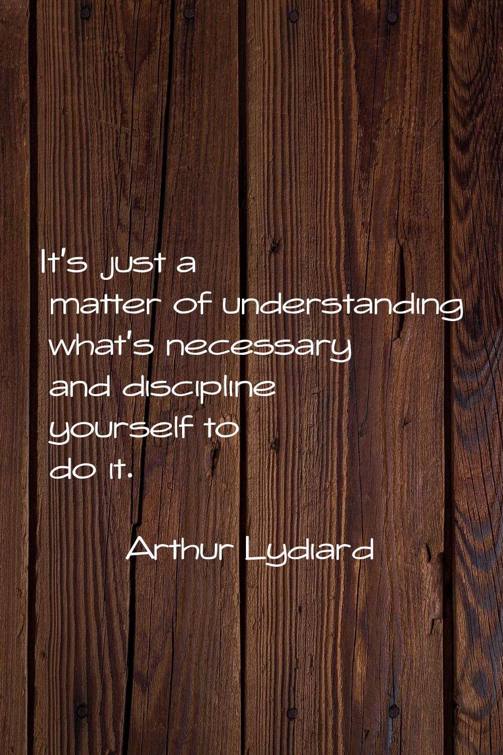 It's just a matter of understanding what's necessary and discipline yourself to do it.