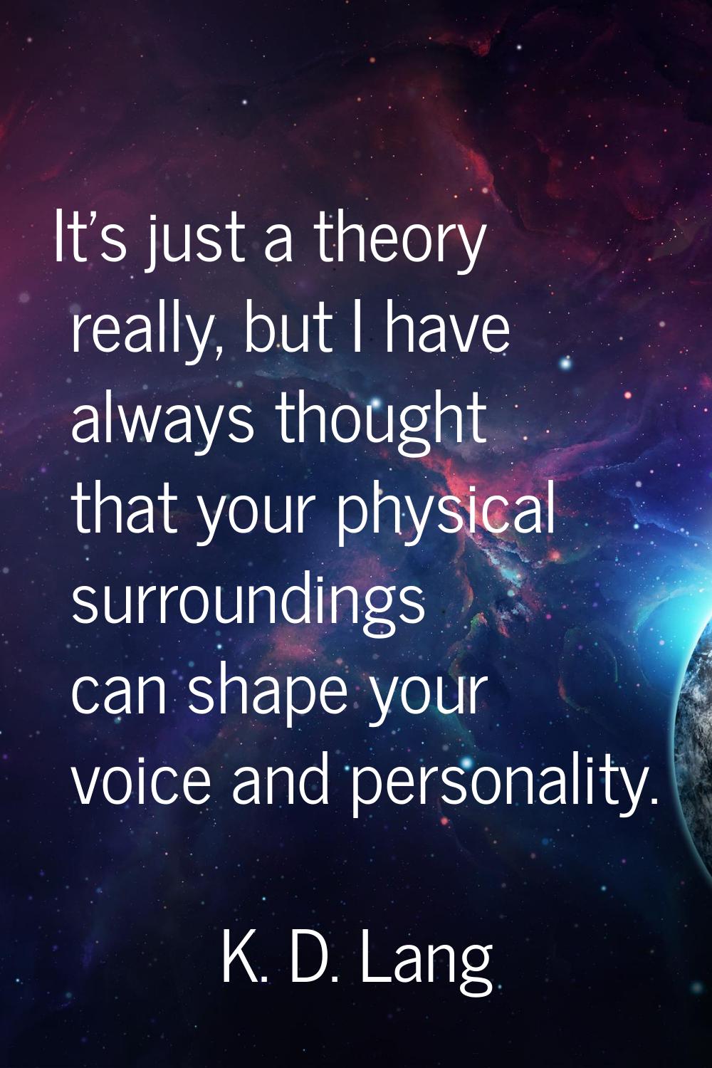 It's just a theory really, but I have always thought that your physical surroundings can shape your