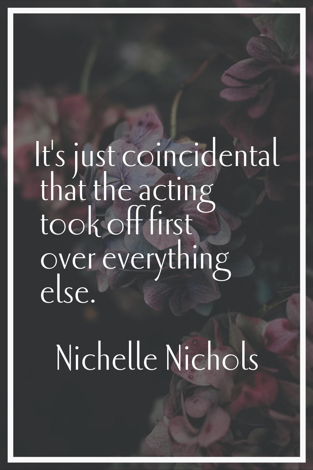 It's just coincidental that the acting took off first over everything else.