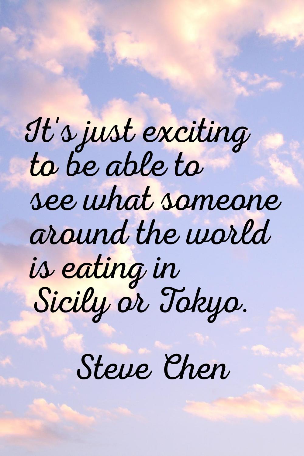 It's just exciting to be able to see what someone around the world is eating in Sicily or Tokyo.