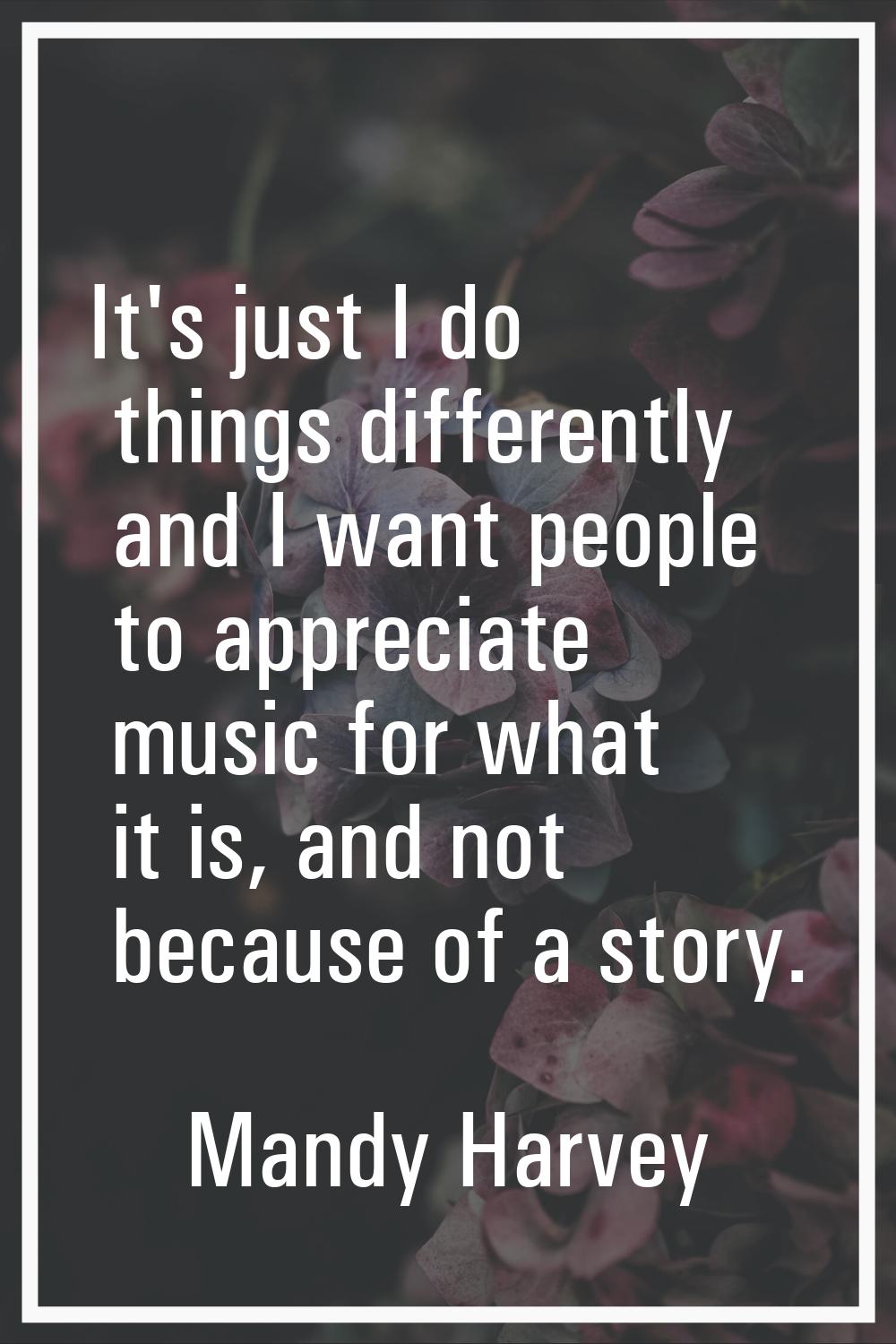 It's just I do things differently and I want people to appreciate music for what it is, and not bec