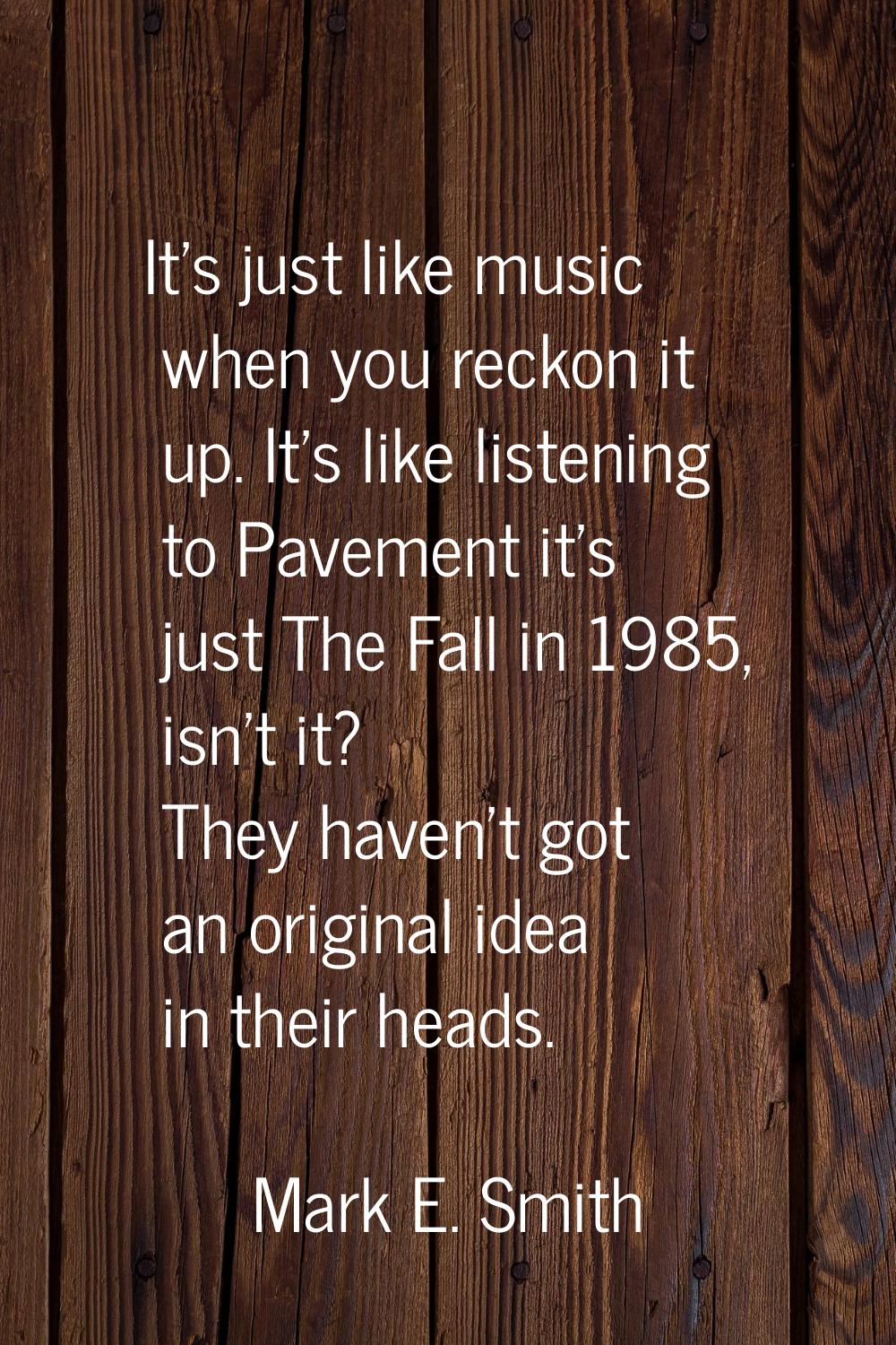 It's just like music when you reckon it up. It's like listening to Pavement it's just The Fall in 1
