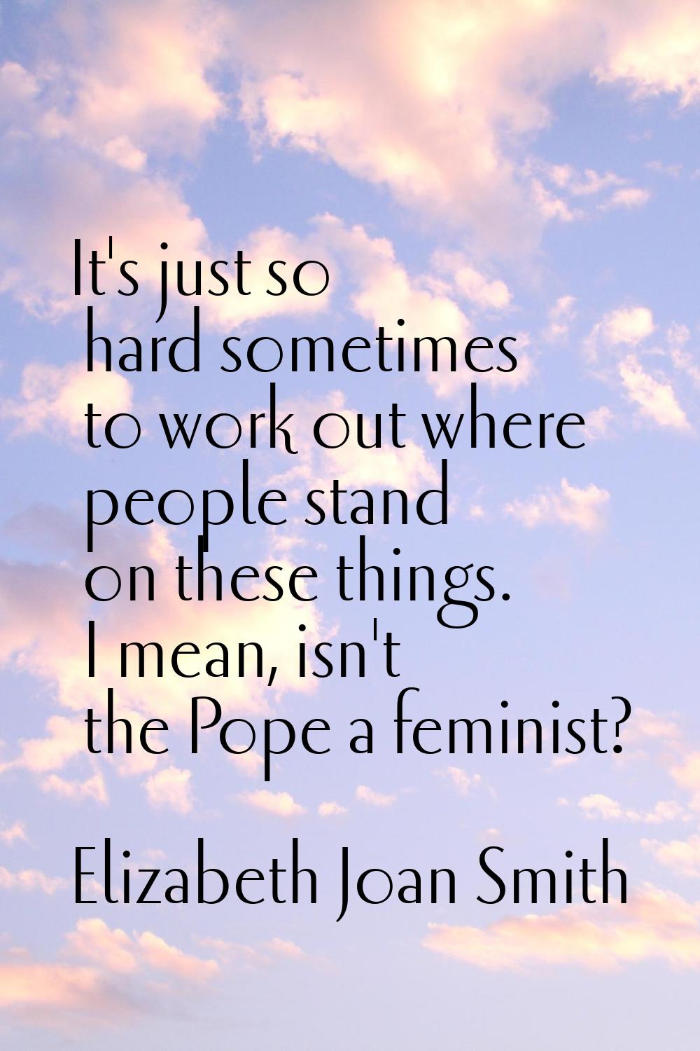 It's just so hard sometimes to work out where people stand on these things. I mean, isn't the Pope 