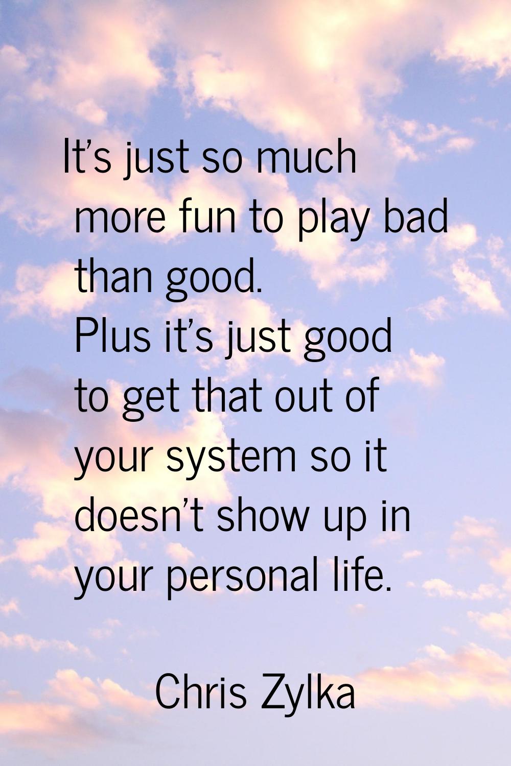It's just so much more fun to play bad than good. Plus it's just good to get that out of your syste