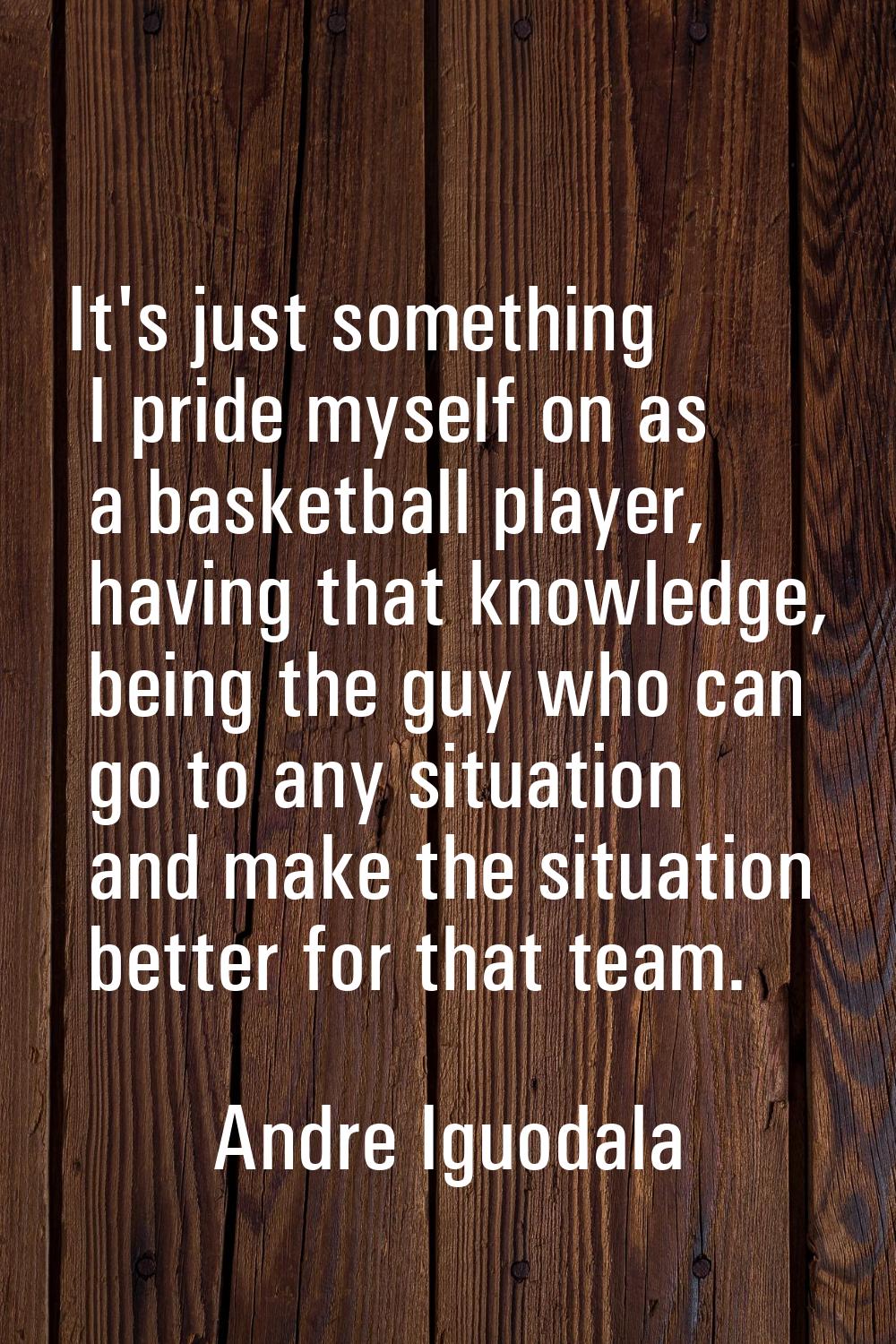 It's just something I pride myself on as a basketball player, having that knowledge, being the guy 