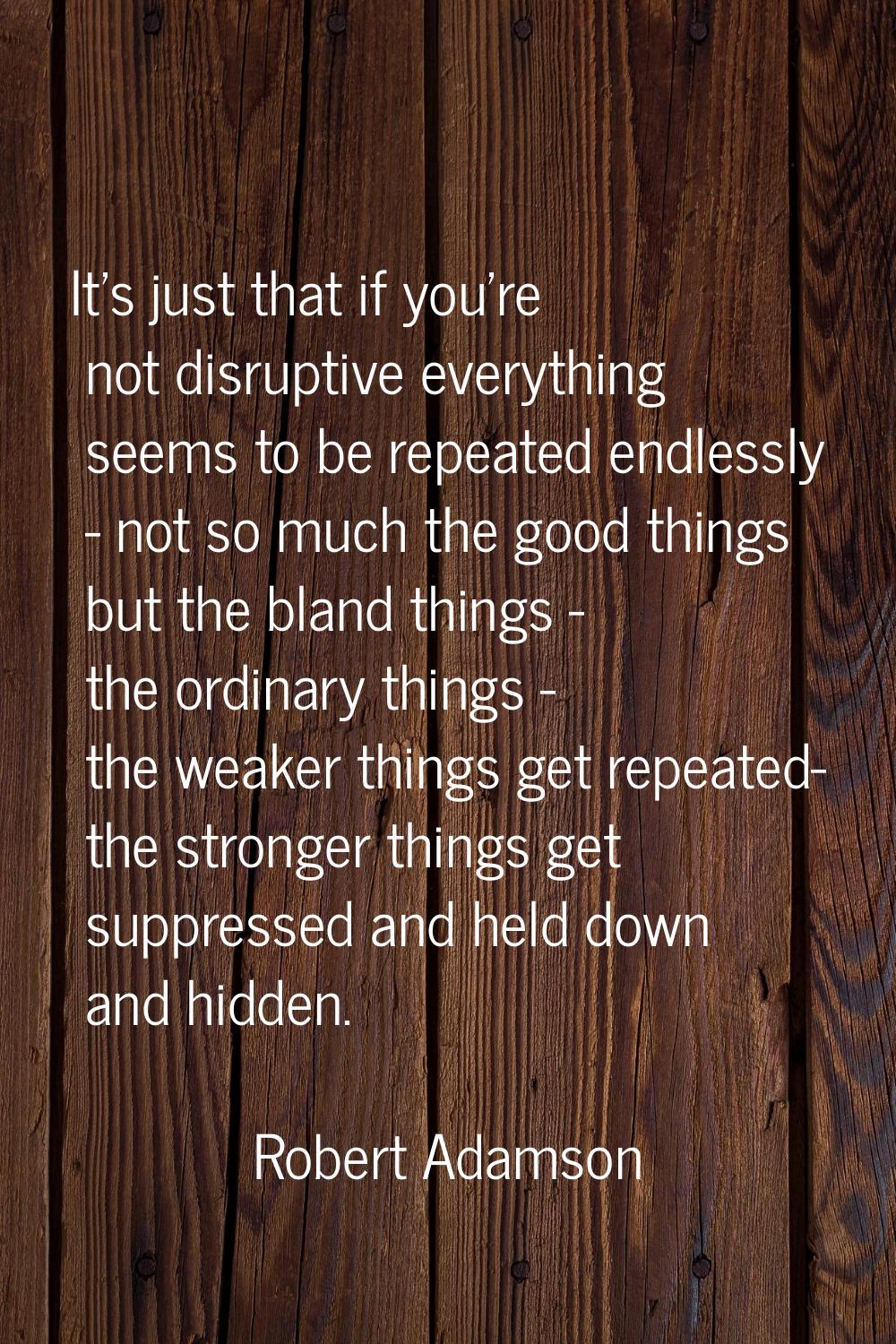 It's just that if you're not disruptive everything seems to be repeated endlessly - not so much the