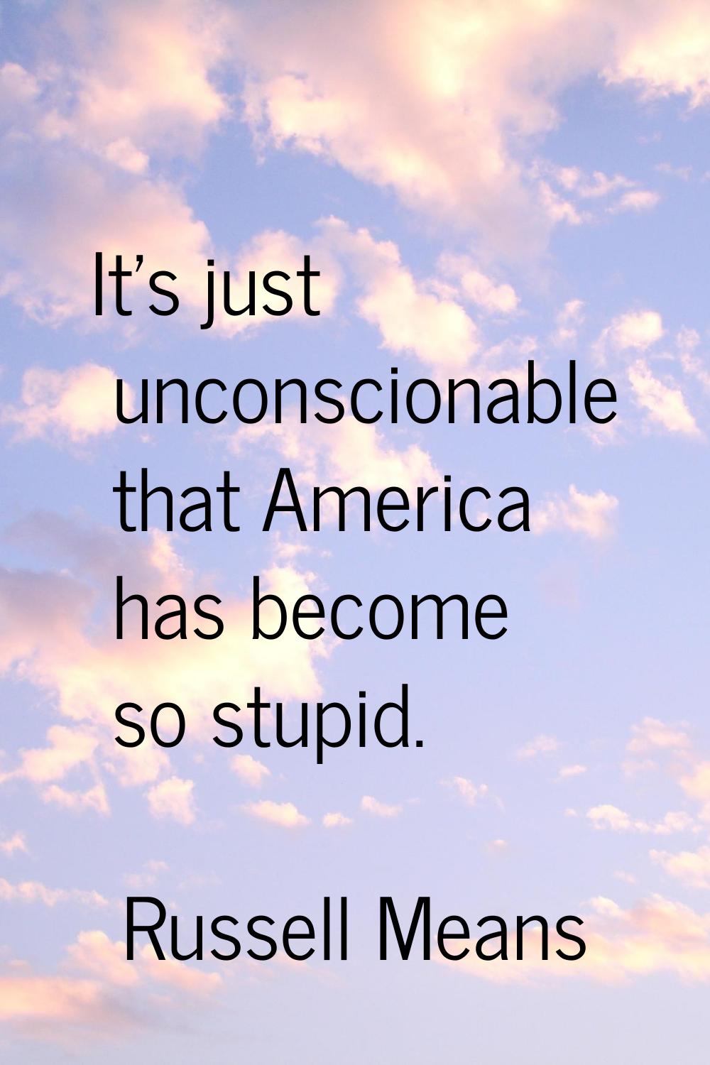 It's just unconscionable that America has become so stupid.