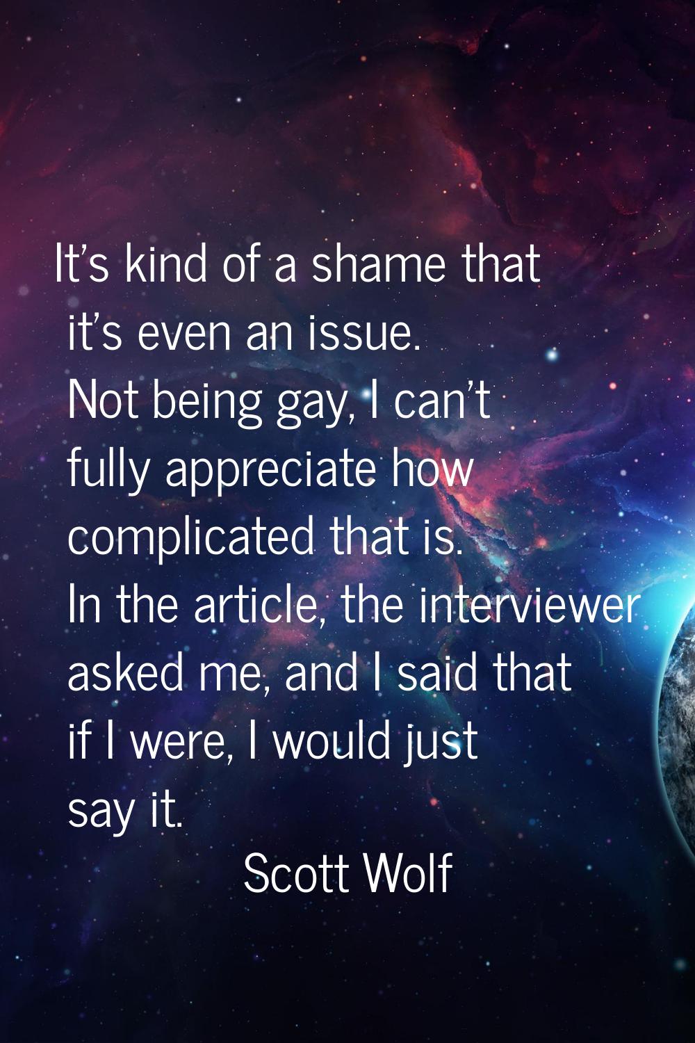 It's kind of a shame that it's even an issue. Not being gay, I can't fully appreciate how complicat