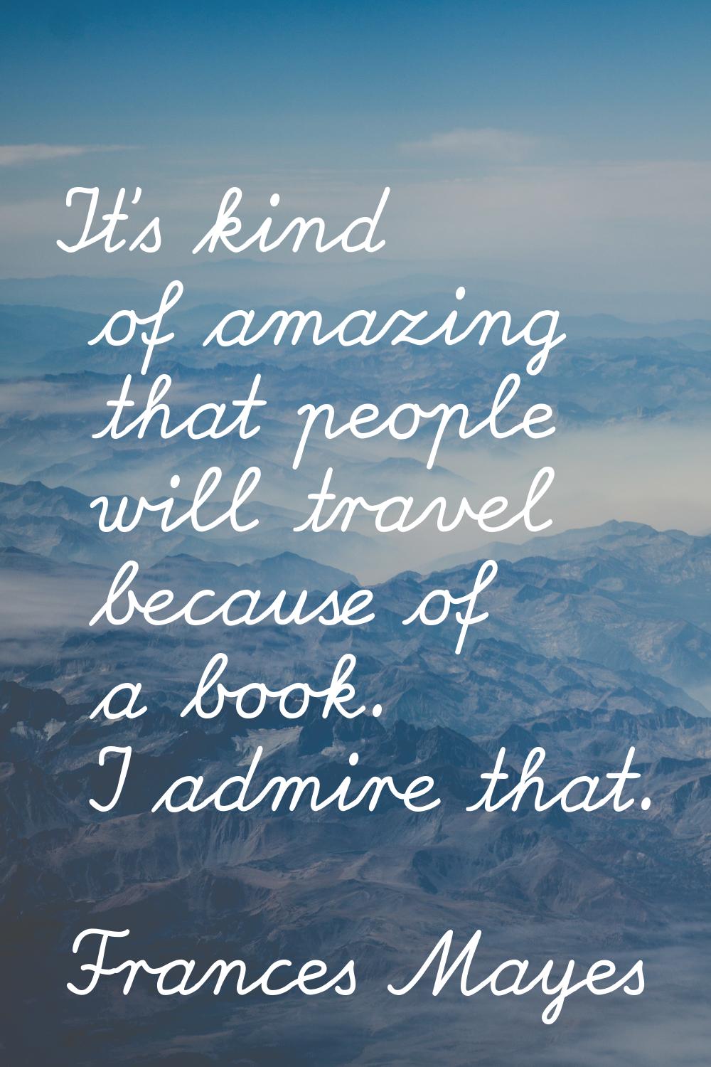 It's kind of amazing that people will travel because of a book. I admire that.