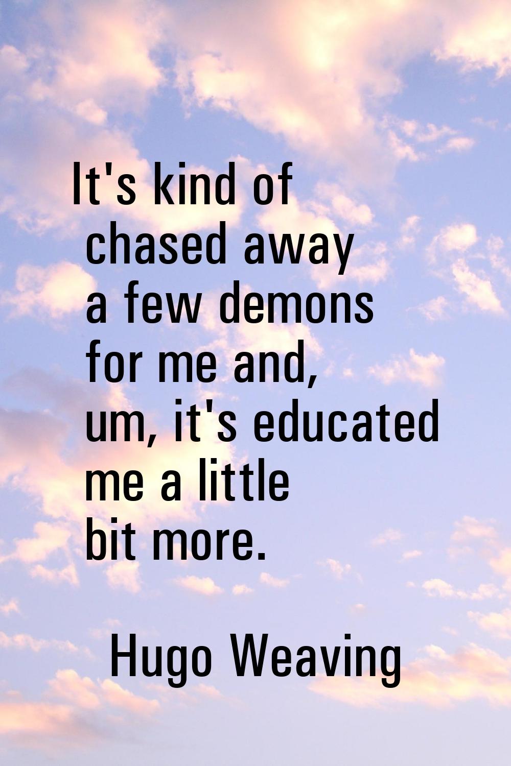 It's kind of chased away a few demons for me and, um, it's educated me a little bit more.