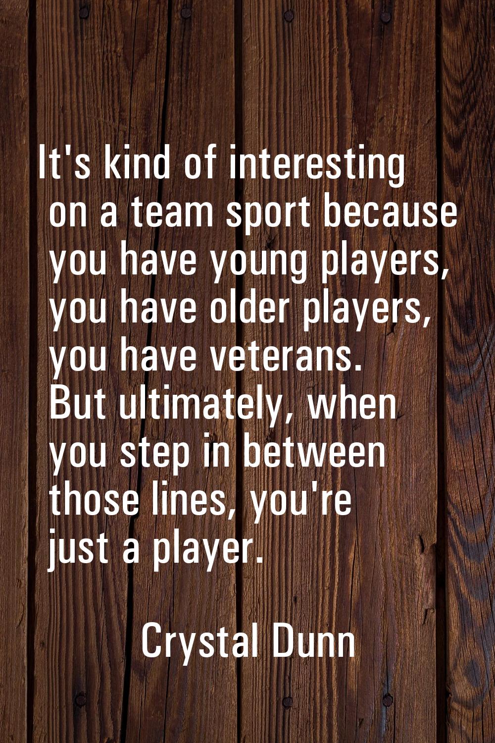 It's kind of interesting on a team sport because you have young players, you have older players, yo