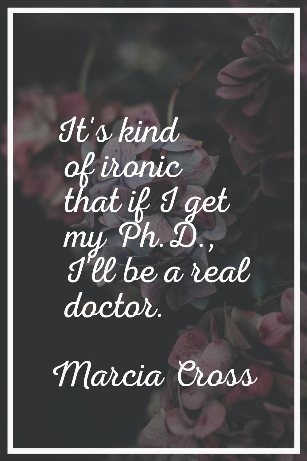 It's kind of ironic that if I get my Ph.D., I'll be a real doctor.
