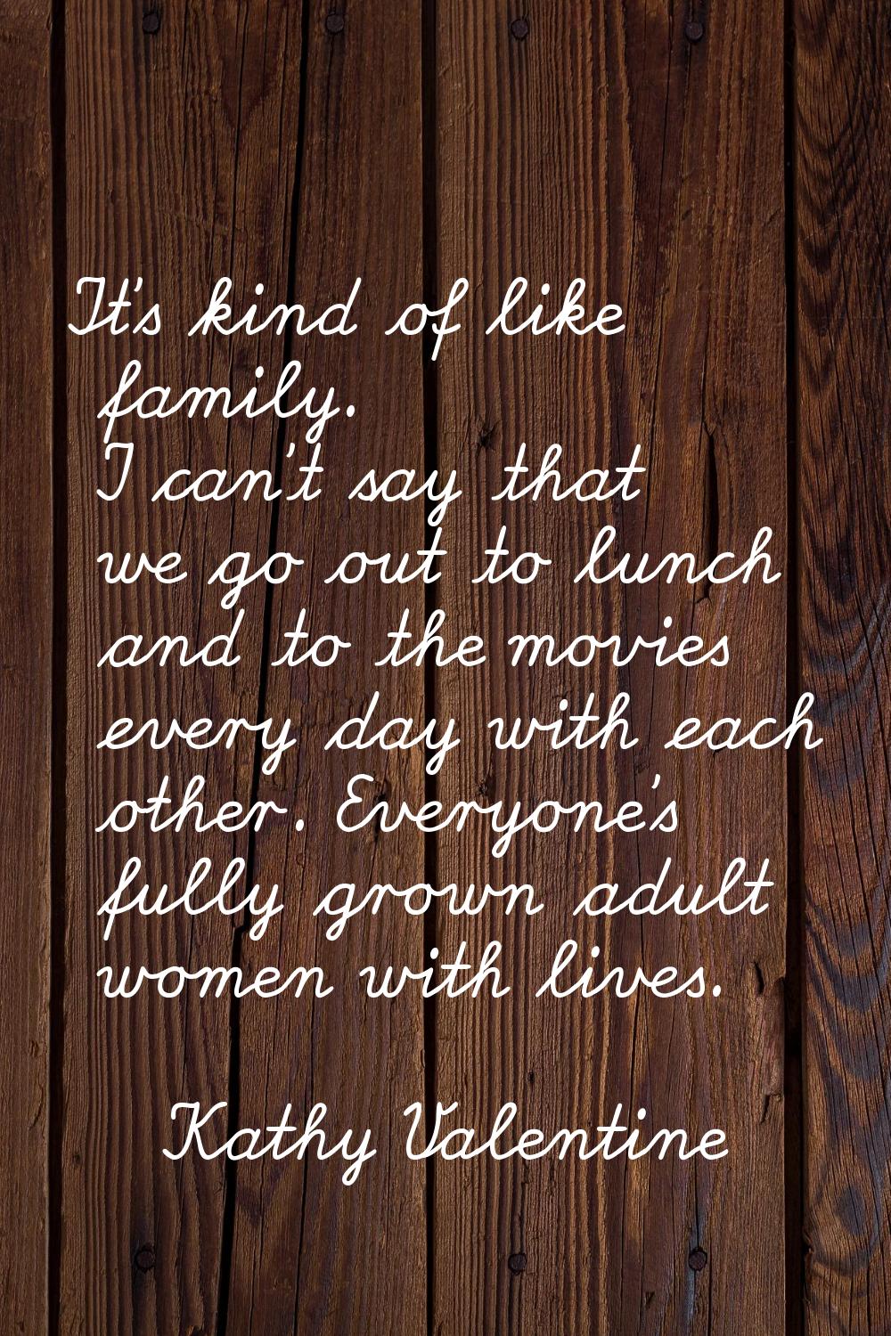 It's kind of like family. I can't say that we go out to lunch and to the movies every day with each