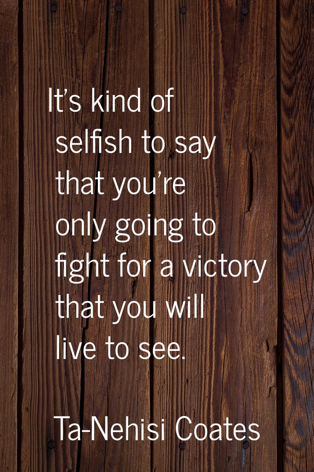 It's kind of selfish to say that you're only going to fight for a victory that you will live to see