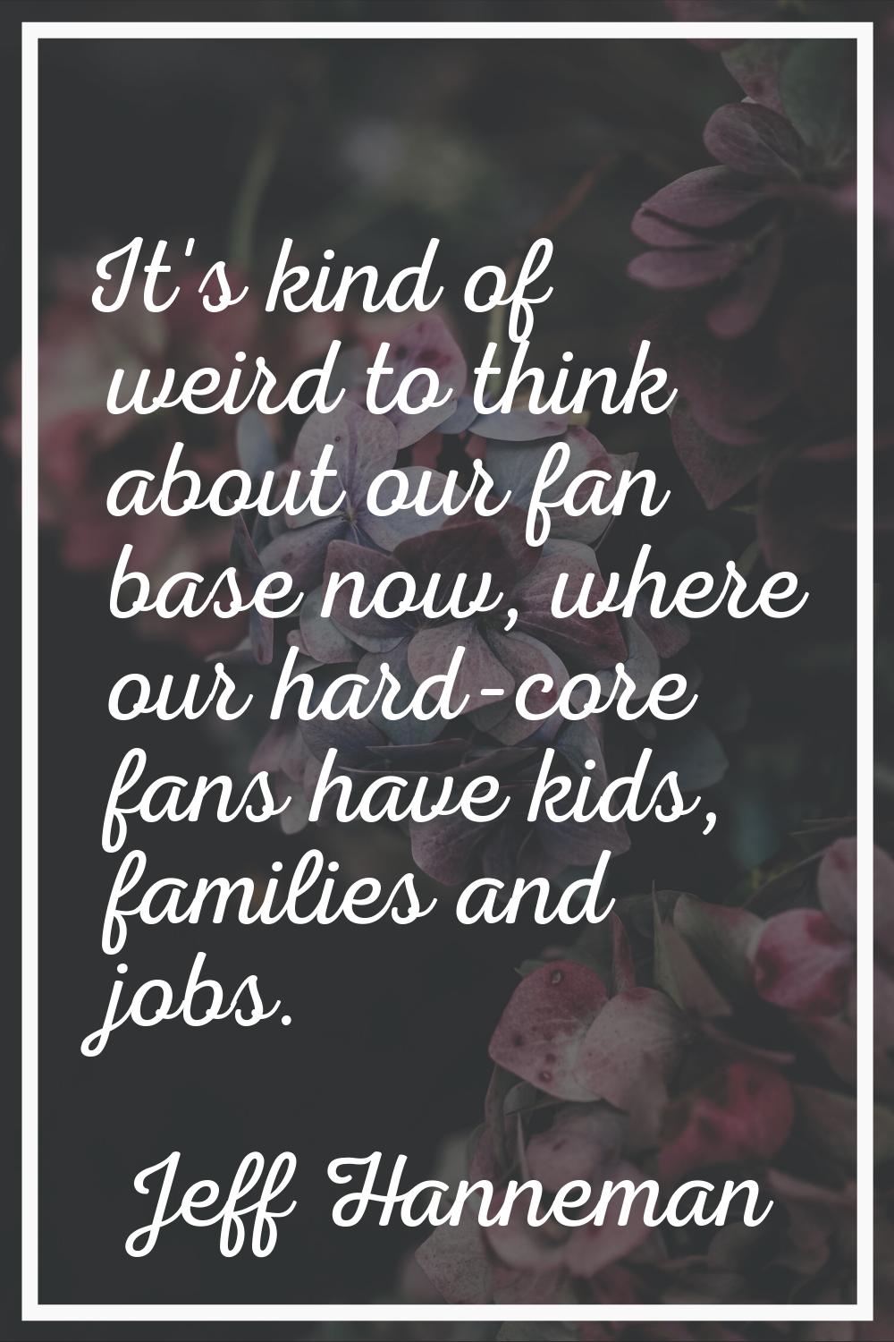 It's kind of weird to think about our fan base now, where our hard-core fans have kids, families an
