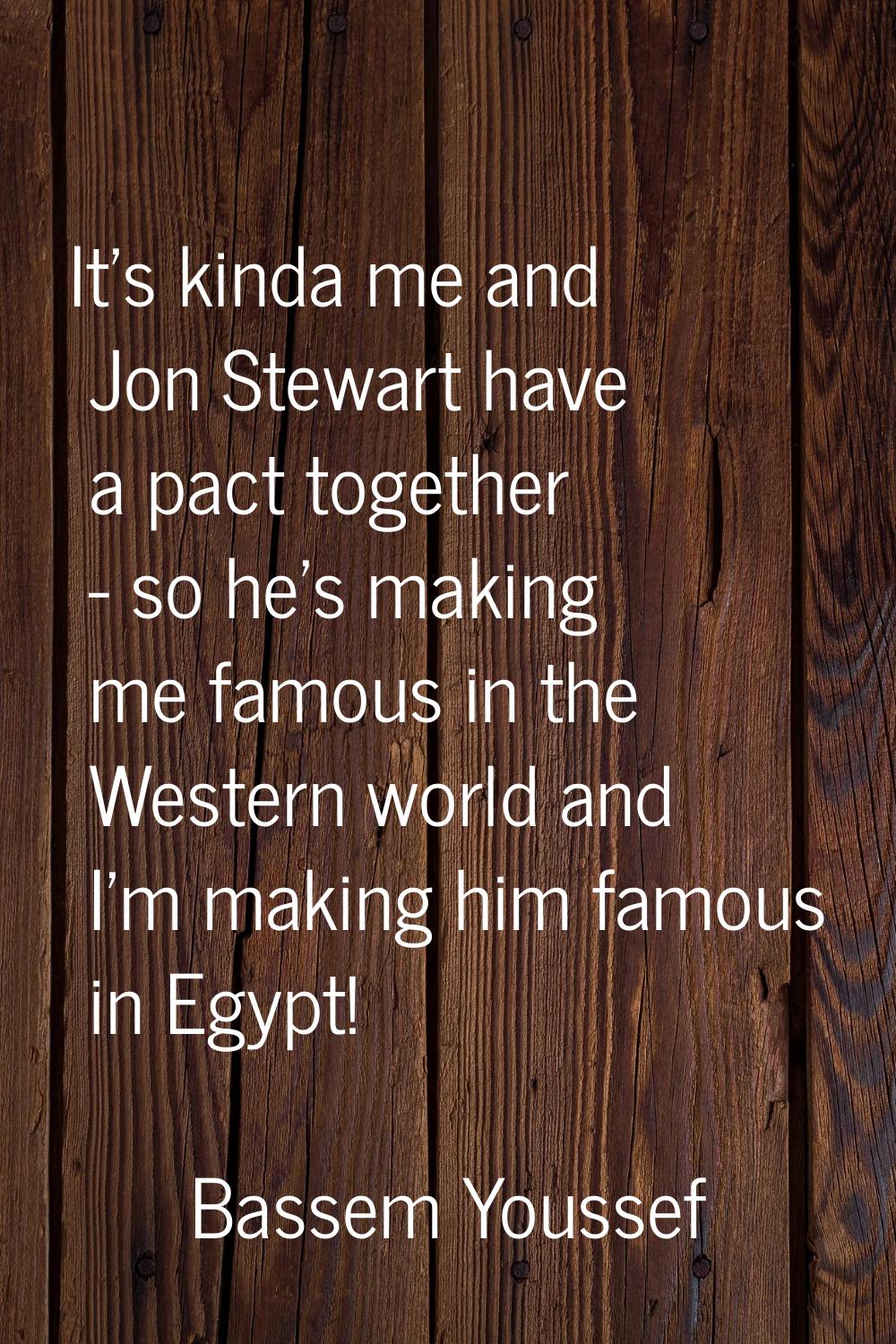 It's kinda me and Jon Stewart have a pact together - so he's making me famous in the Western world 