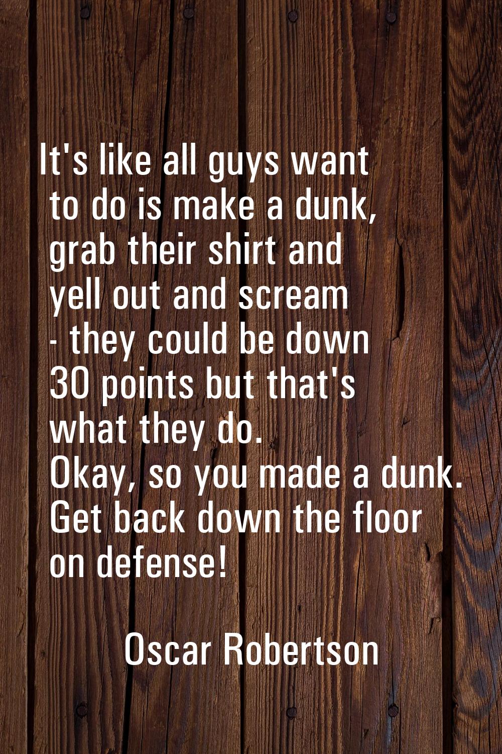 It's like all guys want to do is make a dunk, grab their shirt and yell out and scream - they could