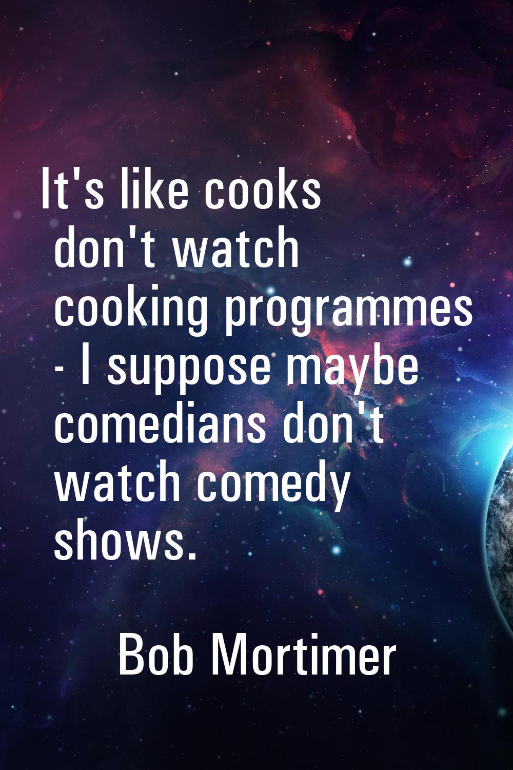 It's like cooks don't watch cooking programmes - I suppose maybe comedians don't watch comedy shows