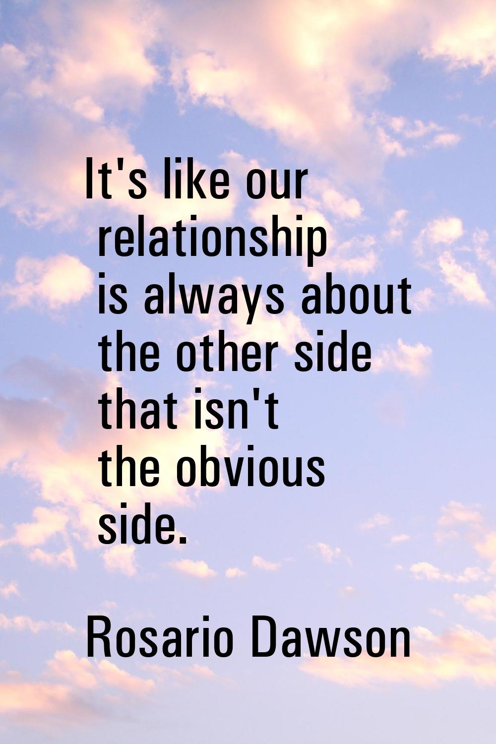 It's like our relationship is always about the other side that isn't the obvious side.