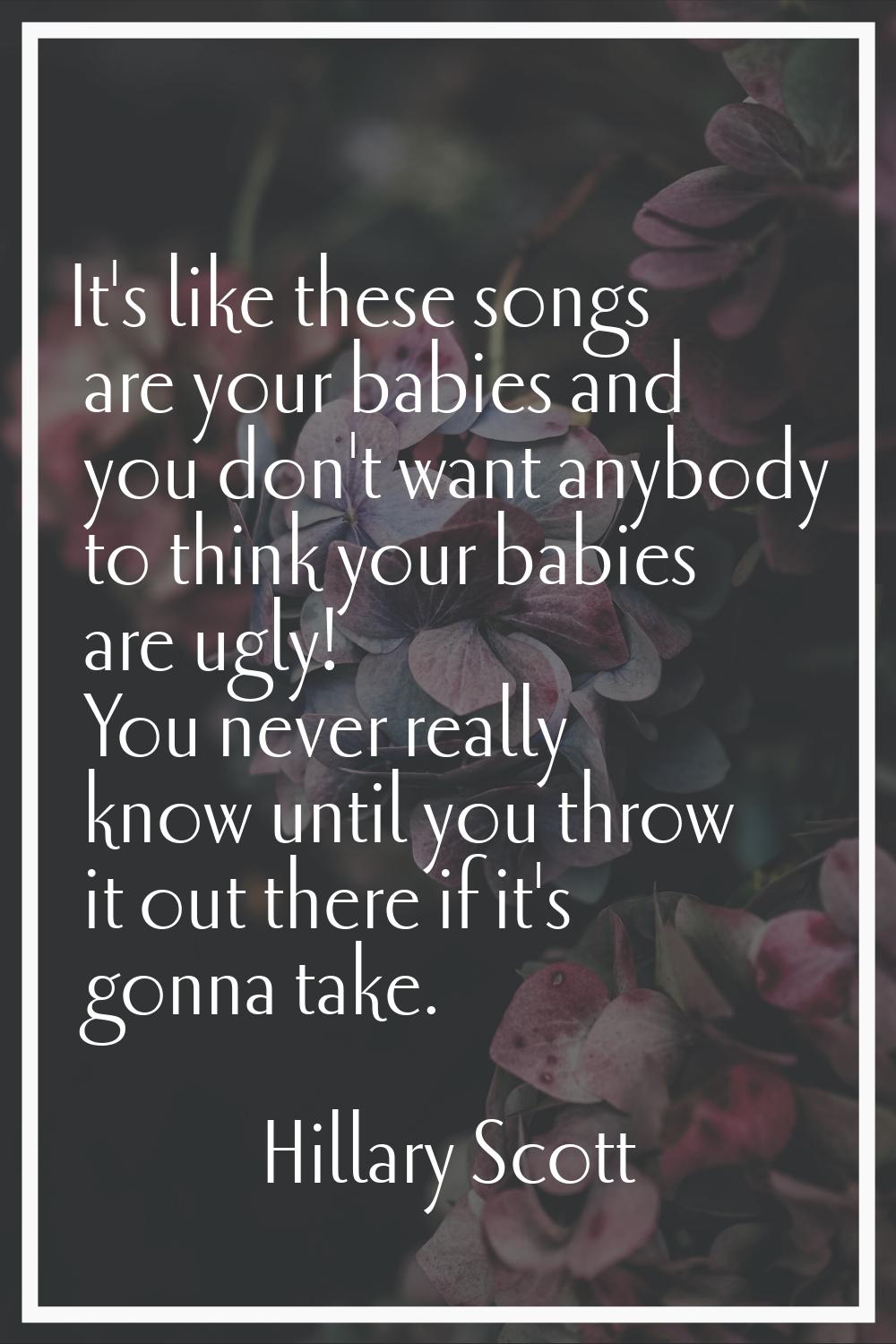 It's like these songs are your babies and you don't want anybody to think your babies are ugly! You