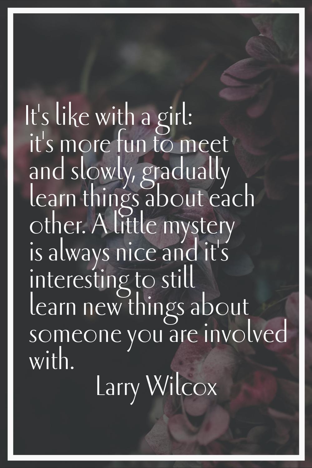 It's like with a girl: it's more fun to meet and slowly, gradually learn things about each other. A