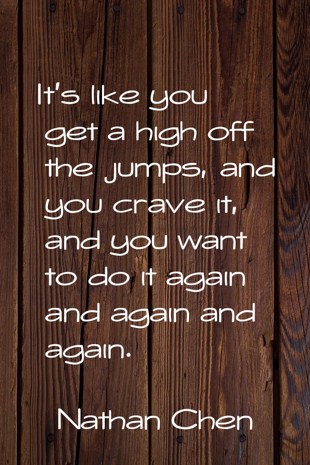 It's like you get a high off the jumps, and you crave it, and you want to do it again and again and