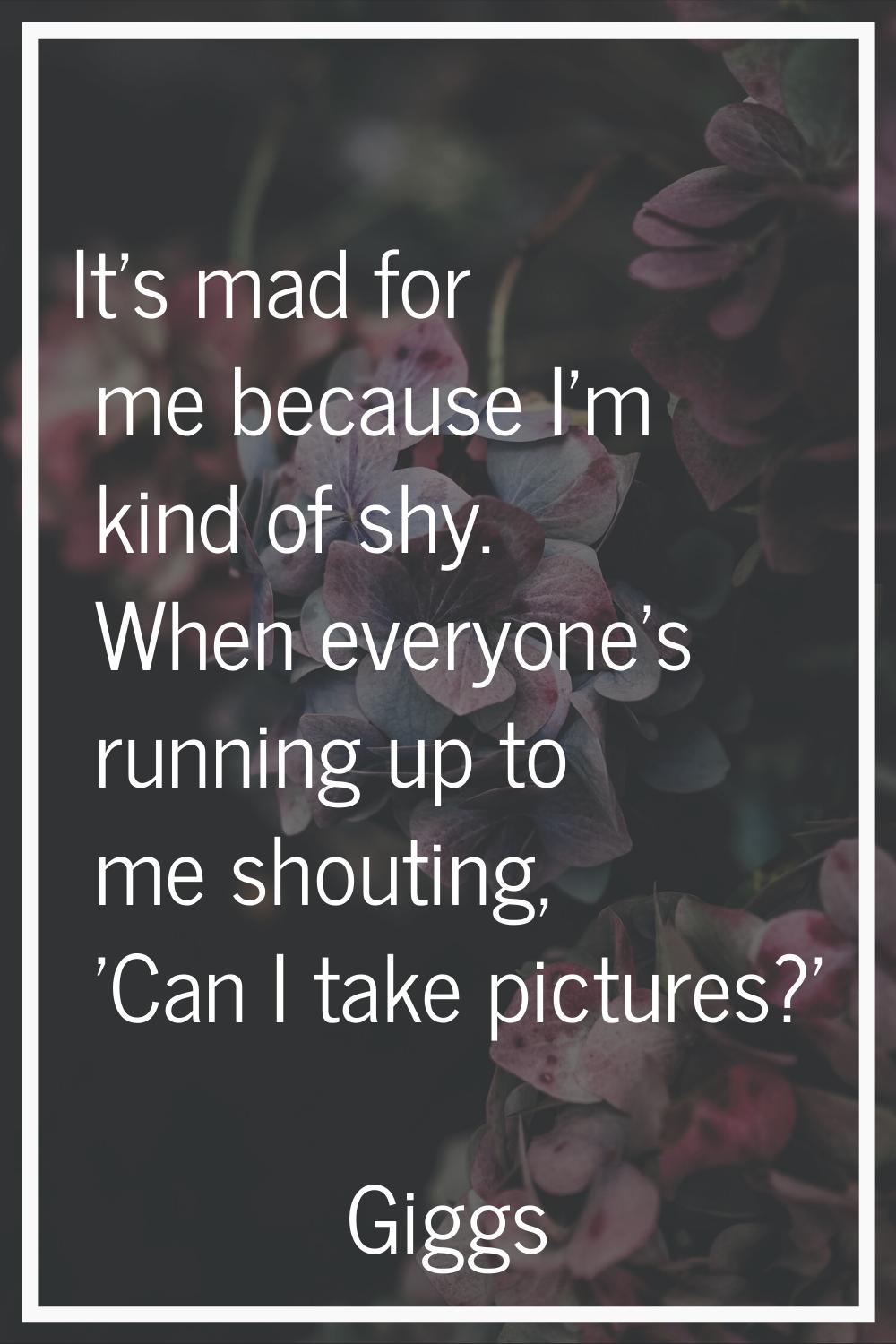 It's mad for me because I'm kind of shy. When everyone's running up to me shouting, 'Can I take pic