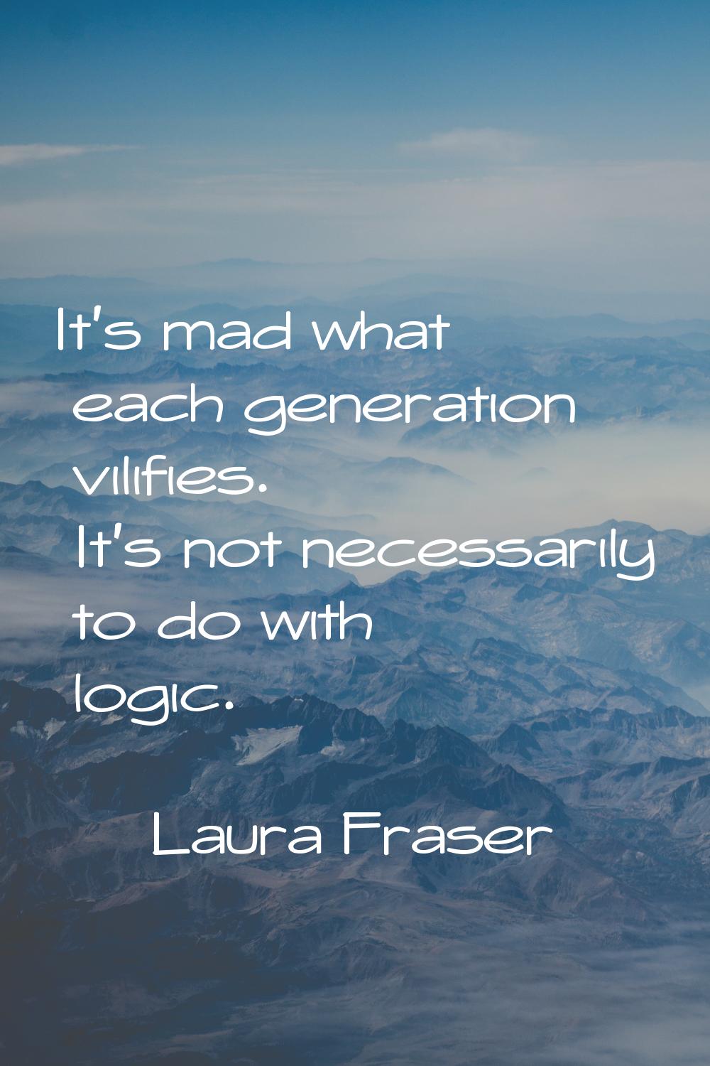 It's mad what each generation vilifies. It's not necessarily to do with logic.