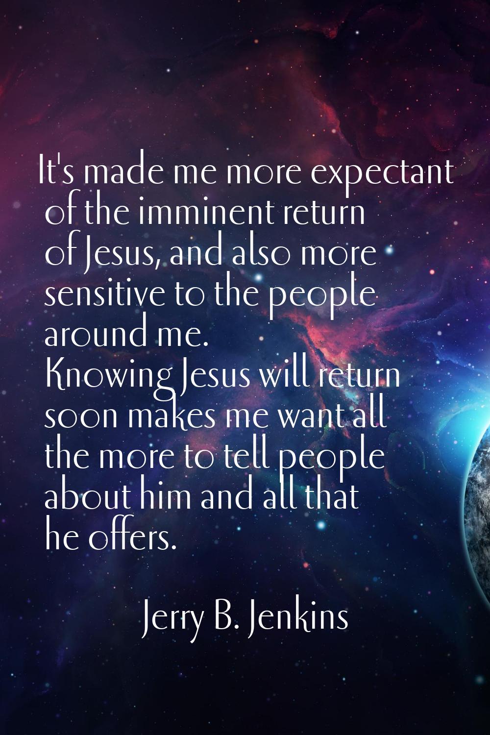 It's made me more expectant of the imminent return of Jesus, and also more sensitive to the people 