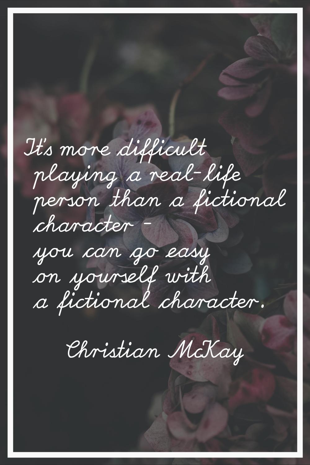 It's more difficult playing a real-life person than a fictional character - you can go easy on your