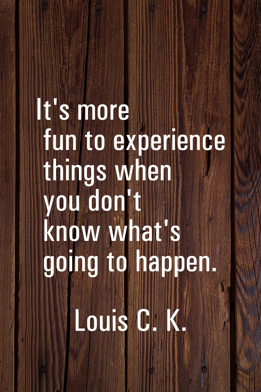 It's more fun to experience things when you don't know what's going to happen.