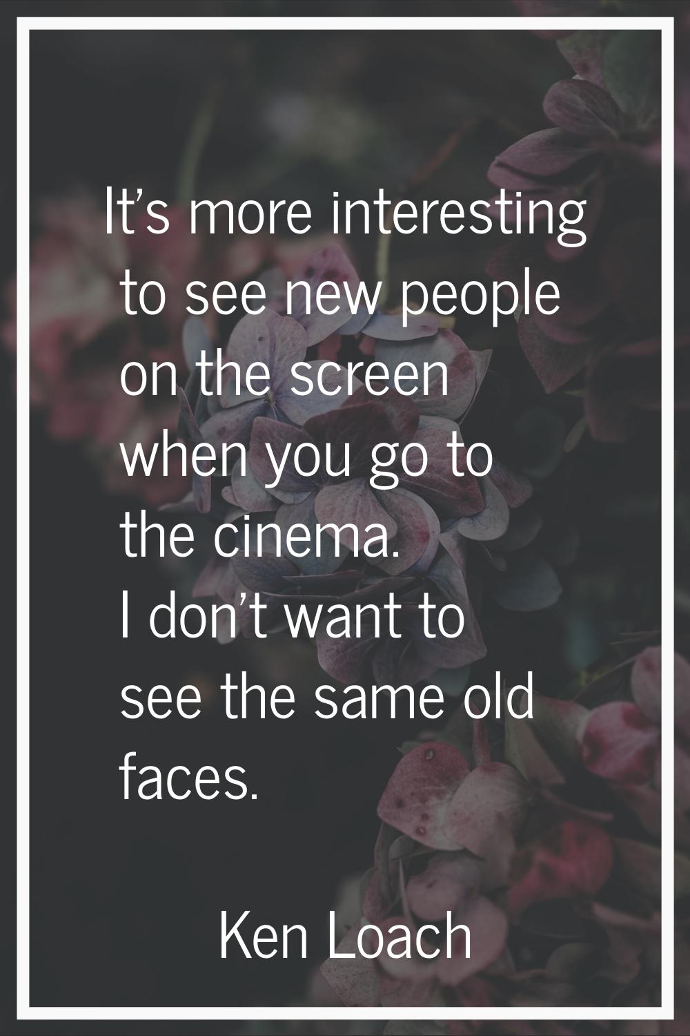 It's more interesting to see new people on the screen when you go to the cinema. I don't want to se