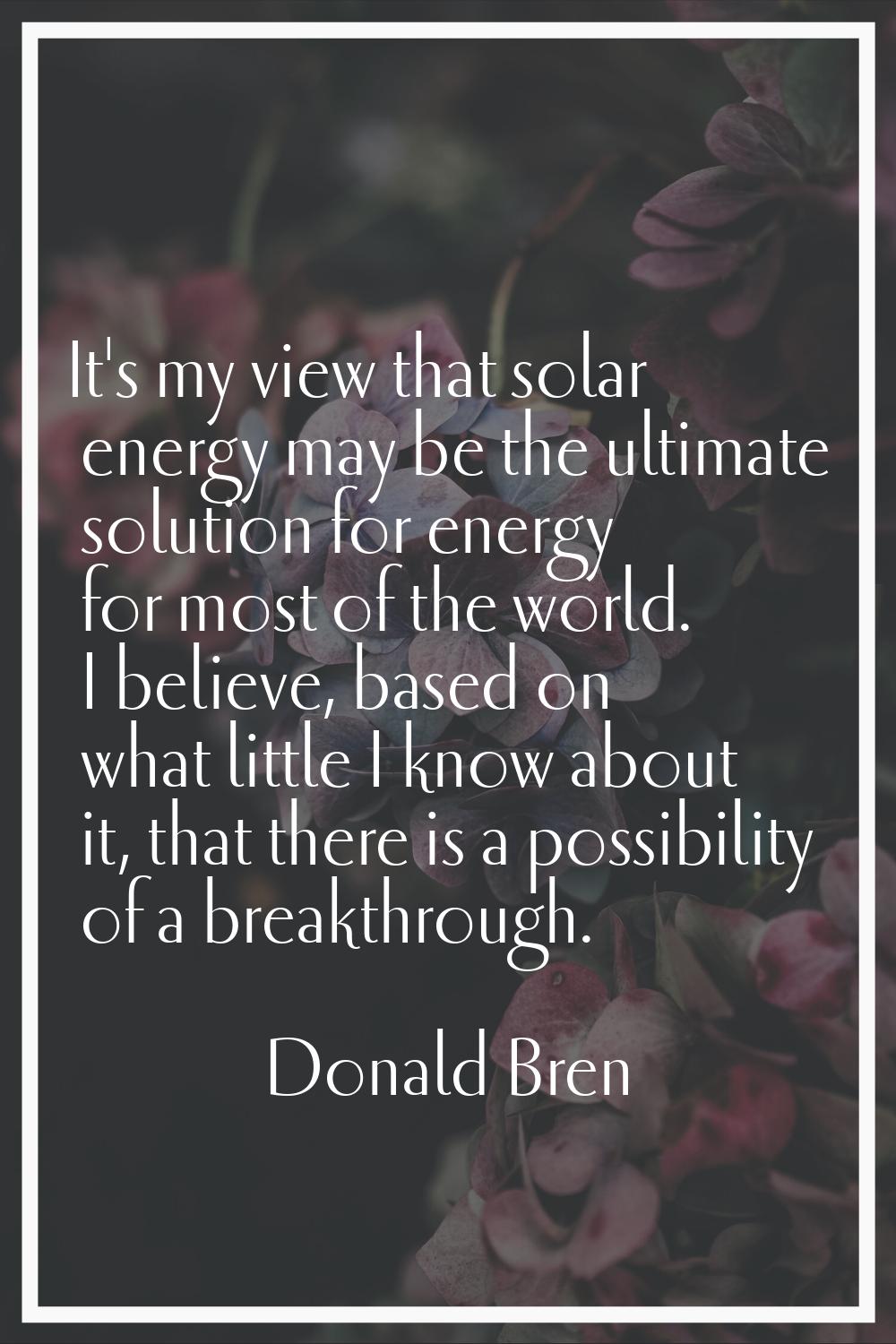It's my view that solar energy may be the ultimate solution for energy for most of the world. I bel