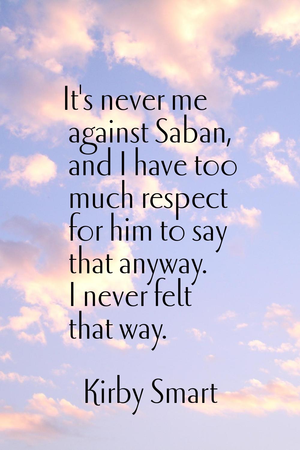 It's never me against Saban, and I have too much respect for him to say that anyway. I never felt t