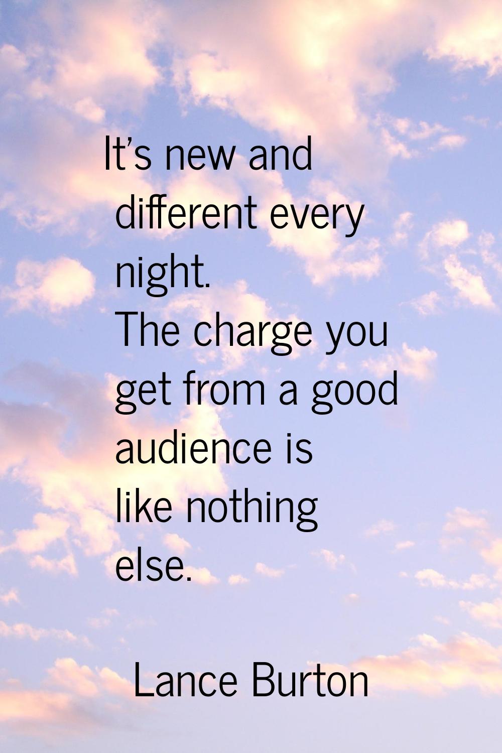 It's new and different every night. The charge you get from a good audience is like nothing else.