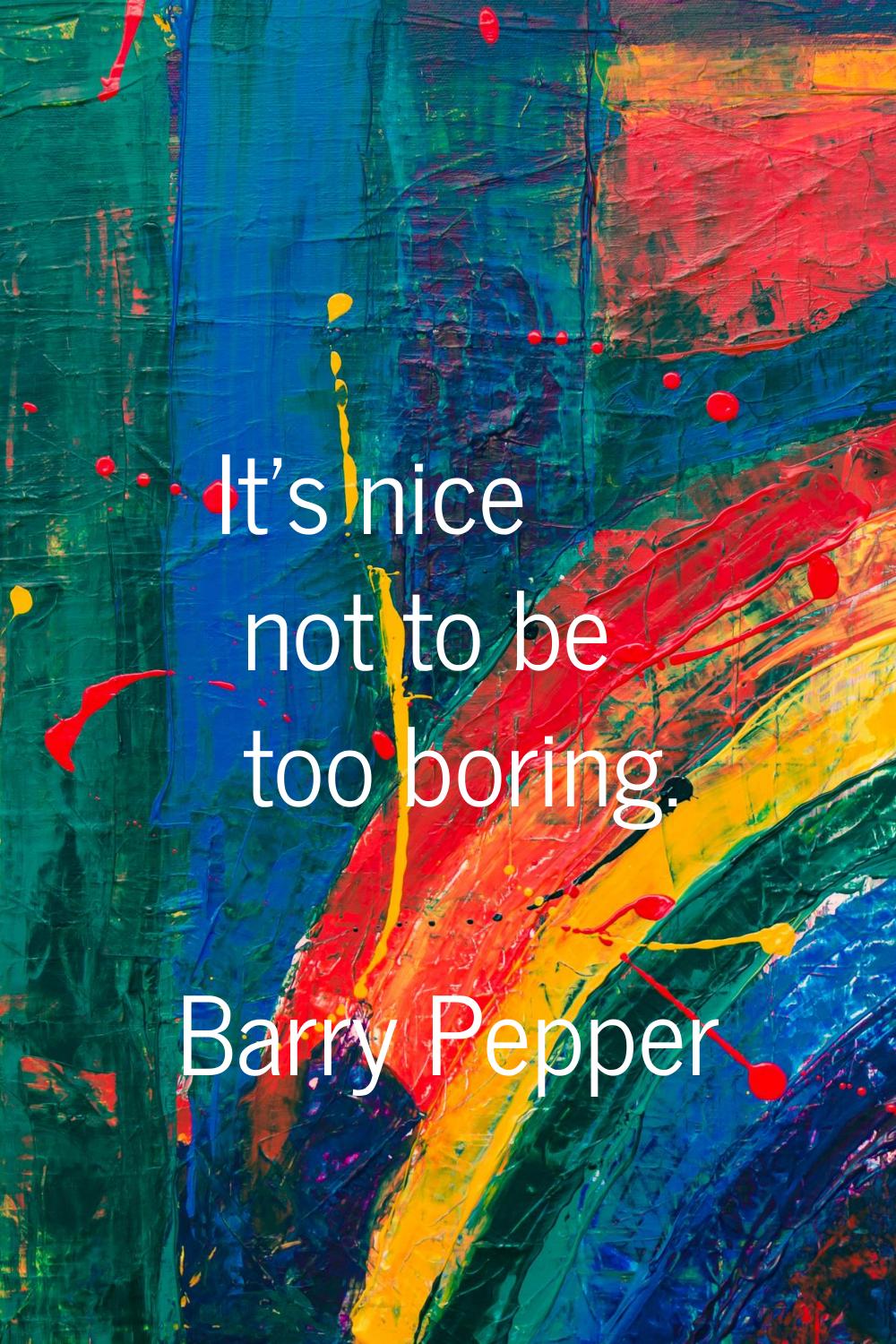 It's nice not to be too boring.