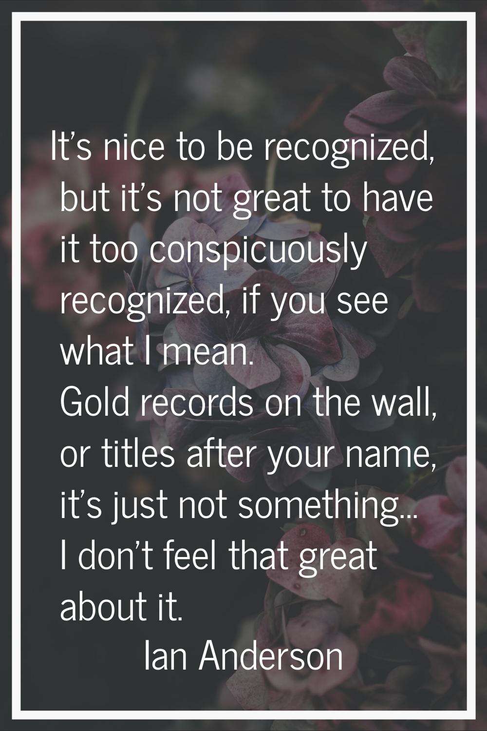 It's nice to be recognized, but it's not great to have it too conspicuously recognized, if you see 