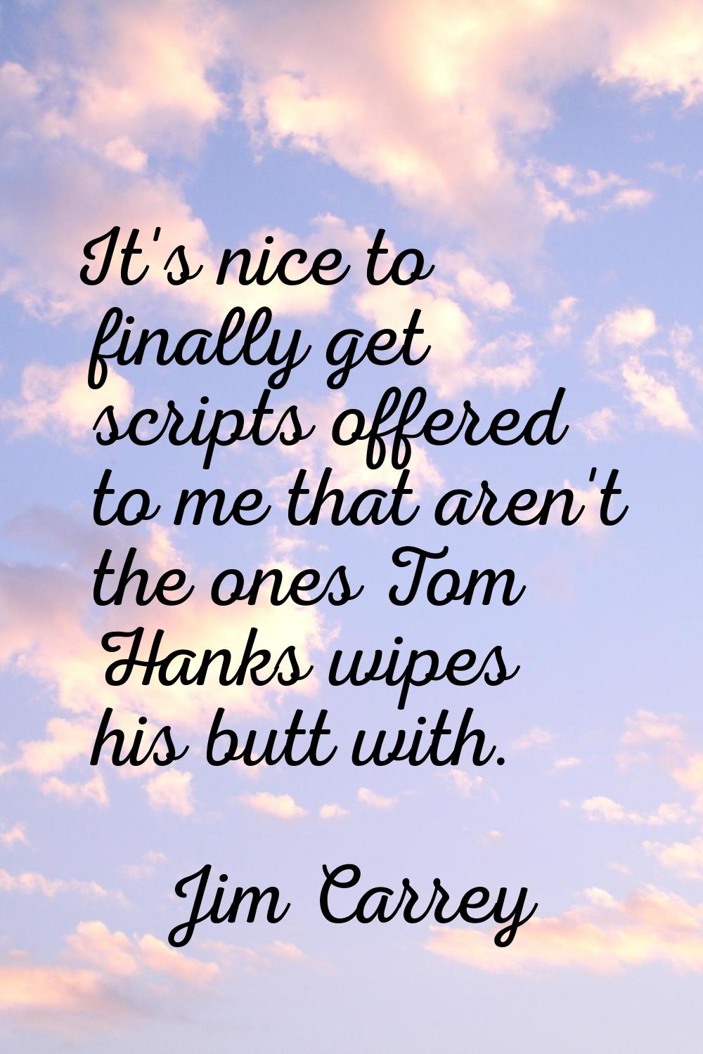 It's nice to finally get scripts offered to me that aren't the ones Tom Hanks wipes his butt with.