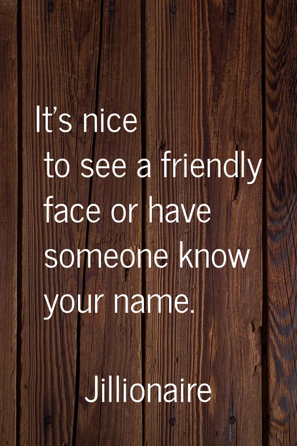 It's nice to see a friendly face or have someone know your name.