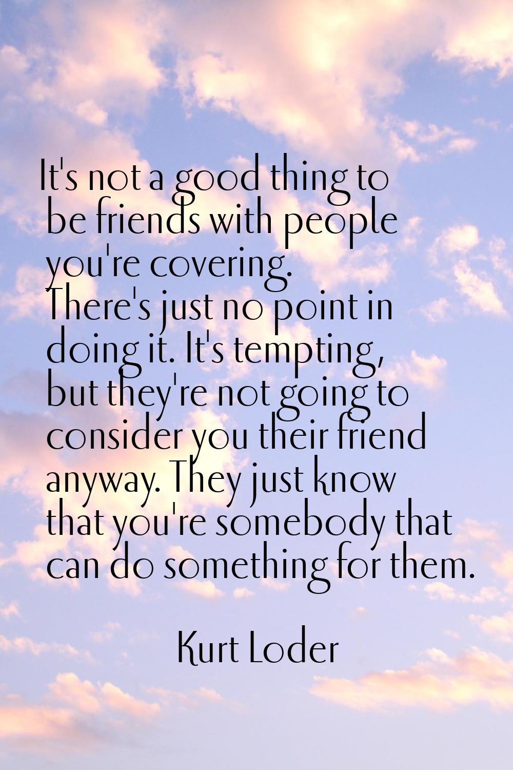 It's not a good thing to be friends with people you're covering. There's just no point in doing it.