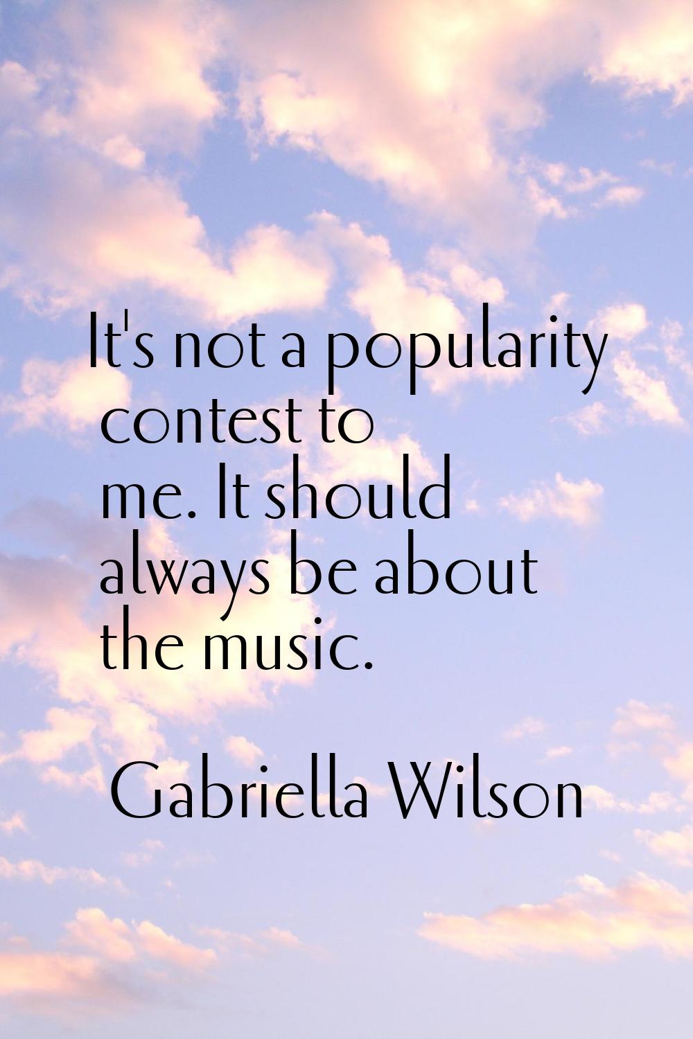 It's not a popularity contest to me. It should always be about the music.