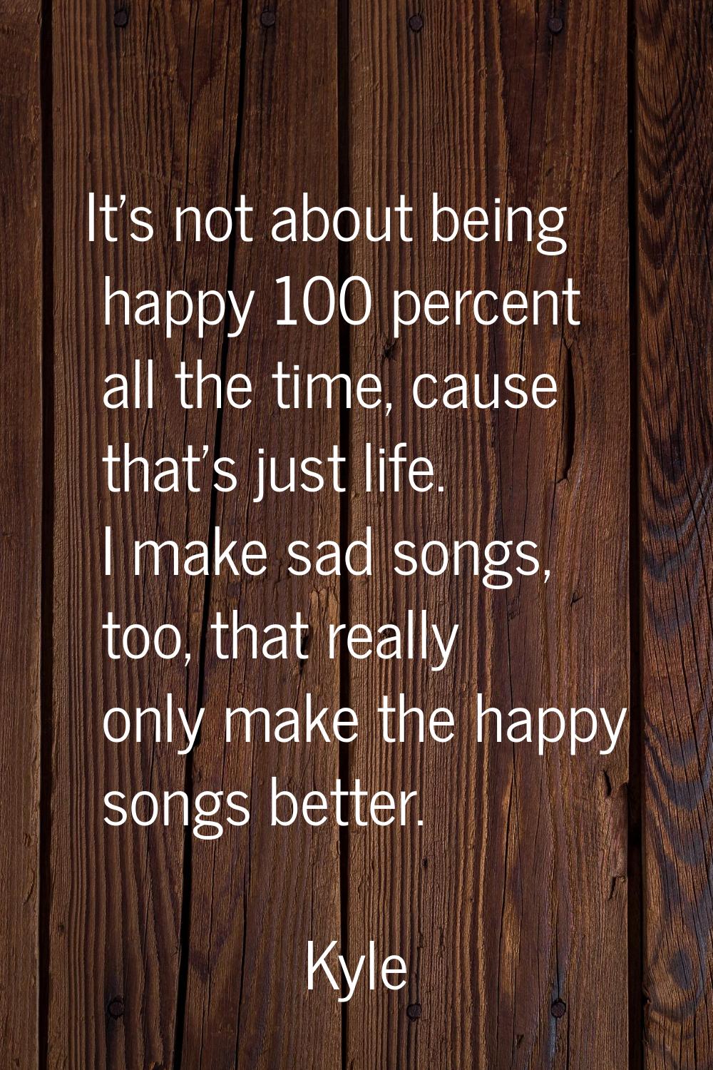 It's not about being happy 100 percent all the time, cause that's just life. I make sad songs, too,