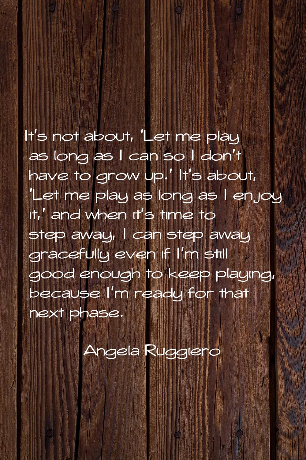 It's not about, 'Let me play as long as I can so I don't have to grow up.' It's about, 'Let me play