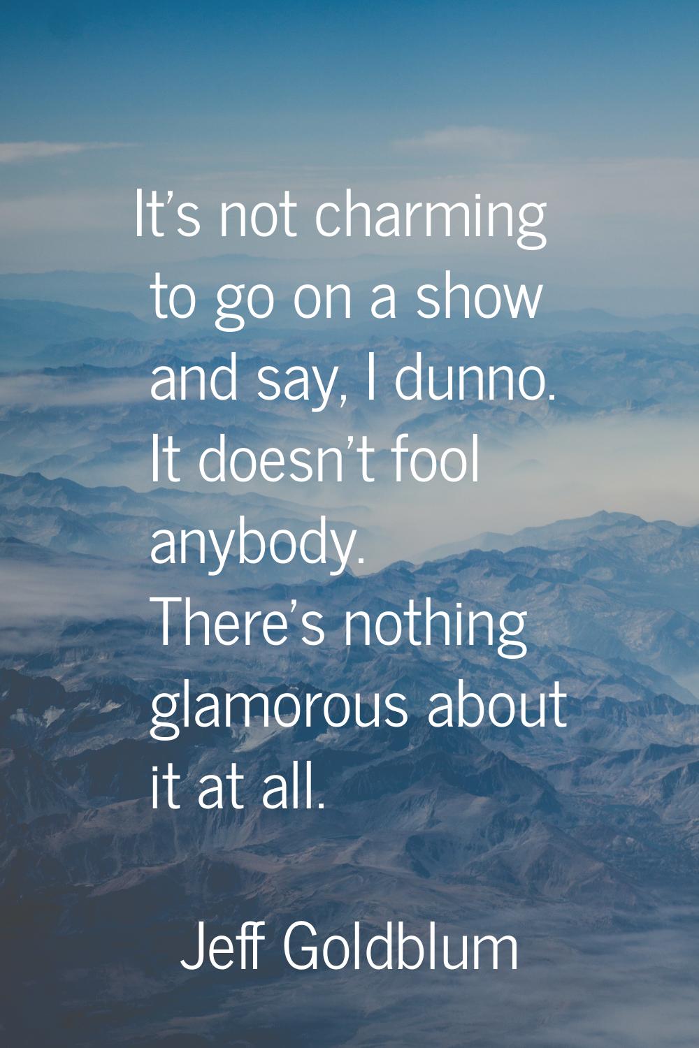 It's not charming to go on a show and say, I dunno. It doesn't fool anybody. There's nothing glamor