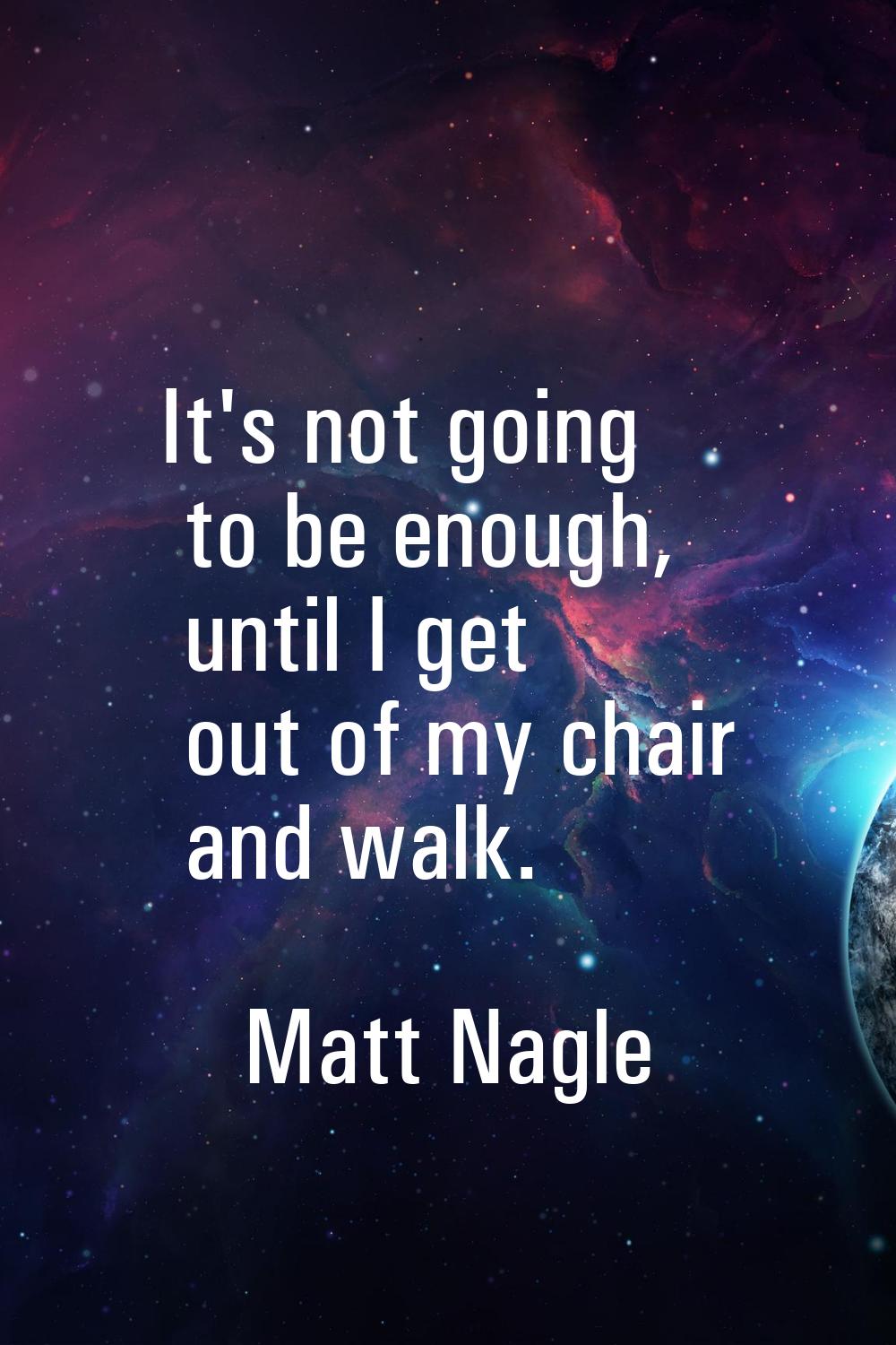 It's not going to be enough, until I get out of my chair and walk.