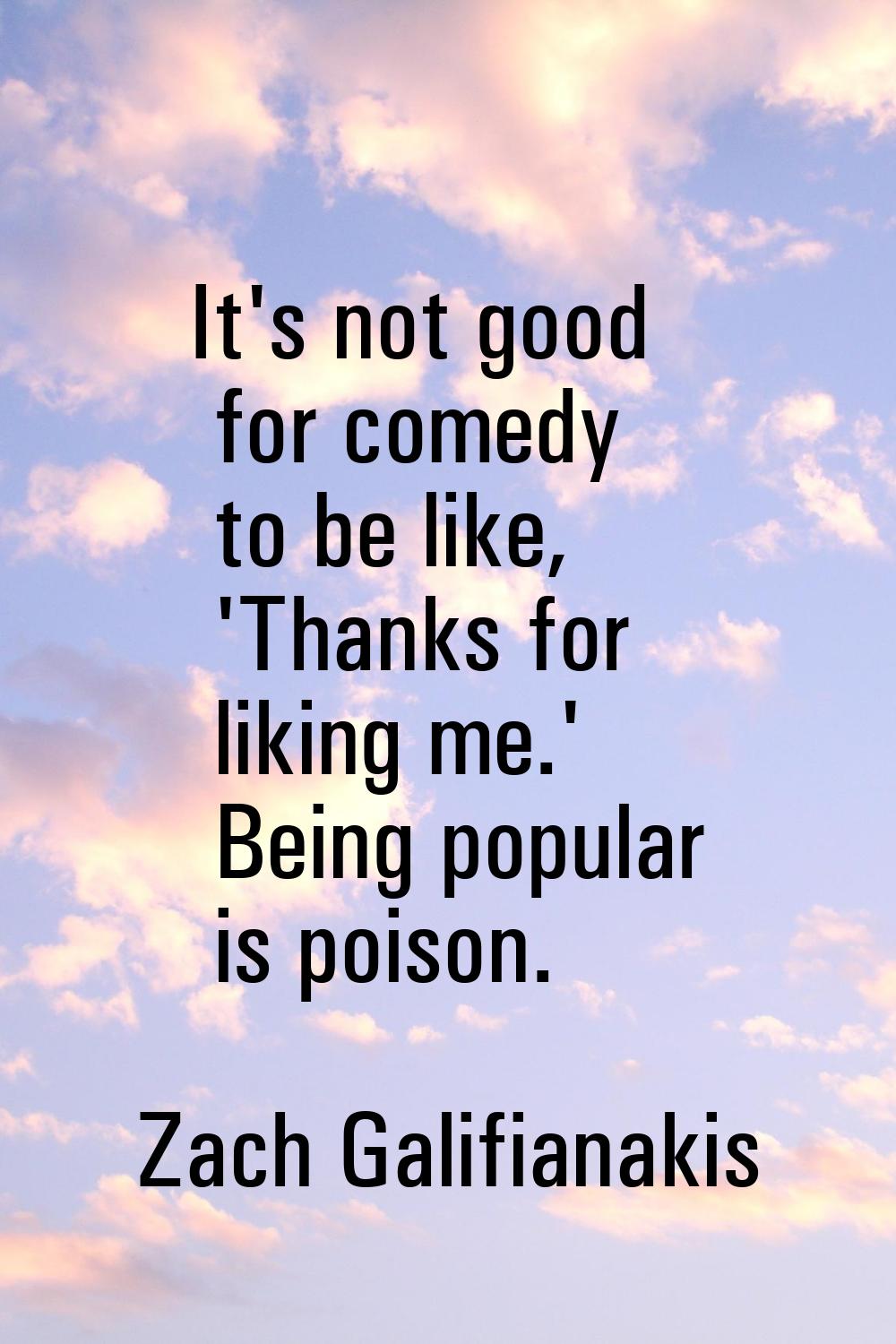 It's not good for comedy to be like, 'Thanks for liking me.' Being popular is poison.
