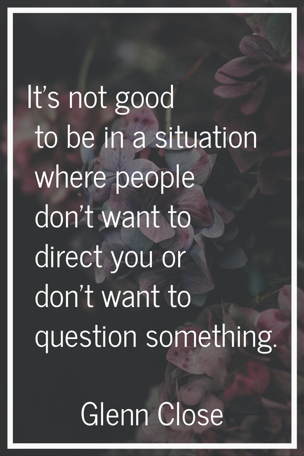 It's not good to be in a situation where people don't want to direct you or don't want to question 